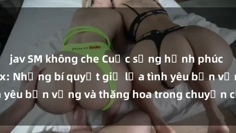 jav SM không che Cuộc sống hạnh phúc nhờ xem phim sex: Những bí quyết giữ lửa tình yêu bền vững và thăng hoa trong chuyện chăn gối