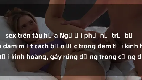 sex trên tàu hỏa Người phụ nữ trẻ bị tấn công và hiếp dâm một cách bạo lực trong đêm tối kinh hoàng, gây rúng động trong cộng đồng xã hội