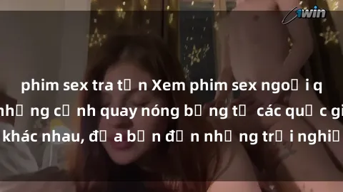 phim sex tra tấn Xem phim sex ngoại quốc để khám phá những cảnh quay nóng bỏng từ các quốc gia khác nhau, đưa bạn đến những trải nghiệm mới lạ và độc đáo.