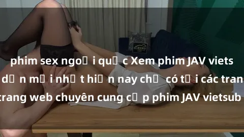 phim sex ngoại quốc Xem phim JAV vietsub cực hot và hấp dẫn mới nhất hiện nay chỉ có tại các trang web chuyên cung cấp phim JAV vietsub chất lượng cao.