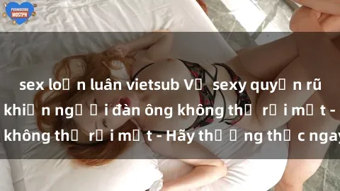 sex loạn luân vietsub Vẻ sexy quyến rũ của các cô gái trẻ khiến người đàn ông không thể rời mắt - Hãy thưởng thức ngay!
