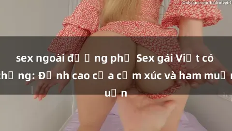 sex ngoài đường phố Sex gái Việt có chồng: Đỉnh cao của cảm xúc và ham muốn