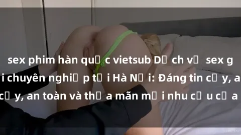 sex phim hàn quốc vietsub Dịch vụ sex gái Việt làm gái gọi chuyên nghiệp tại Hà Nội: Đáng tin cậy, an toàn và thỏa mãn mọi nhu cầu của quý khách hàng.