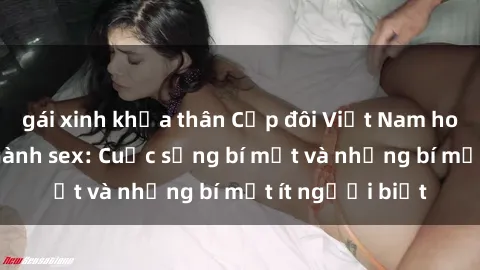gái xinh khỏa thân Cặp đôi Việt Nam hot nhất trong ngành sex: Cuộc sống bí mật và những bí mật ít người biết