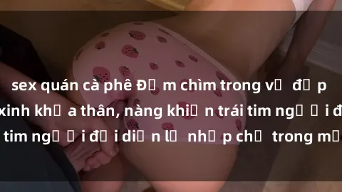 sex quán cà phê Đắm chìm trong vẻ đẹp tự nhiên của gái xinh khỏa thân, nàng khiến trái tim người đối diện lỡ nhịp chỉ trong một cái nhìn.