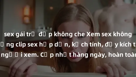 sex gái trẻ đẹp không che Xem sex không che miễn phí - Những clip sex hấp dẫn, kịch tính, đầy kích thích cho người xem. Cập nhật hàng ngày, hoàn toàn miễn phí, độ phân giải cao.