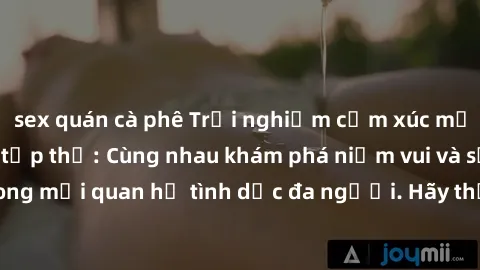 sex quán cà phê Trải nghiệm cảm xúc mới mẻ với làm tình tập thể: Cùng nhau khám phá niềm vui và sự mãnh liệt trong mối quan hệ tình dục đa người. Hãy thử ngay để biết cảm giác thú vị này!