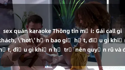 sex quán karaoke Thông tin mới: Gái call girl Việt Nam đắt khách, 'hot' hơn bao giờ hết, điều gì khiến họ trở nên quyến rũ và đáng chú ý?