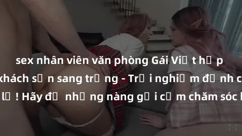 sex nhân viên văn phòng Gái Việt hấp dẫn làm tình tại khách sạn sang trọng - Trải nghiệm đỉnh cao không thể bỏ lỡ! Hãy để những nàng gợi cảm chăm sóc bạn và mang đến cho bạn những phút giây đê mê khôn
