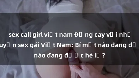 sex call girl việt nam Đắng cay với những câu chuyện sex gái Việt Nam: Bí mật nào đang được hé lộ?