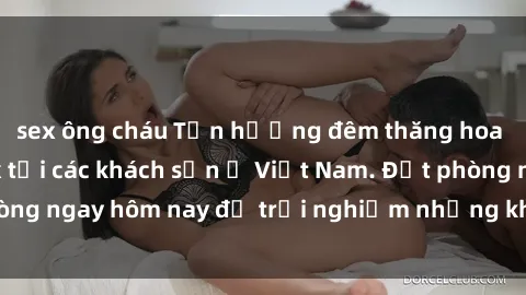 sex ông cháu Tận hưởng đêm thăng hoa cùng dịch vụ sex tại các khách sạn ở Việt Nam. Đặt phòng ngay hôm nay để trải nghiệm những khoái cảm độc đáo.