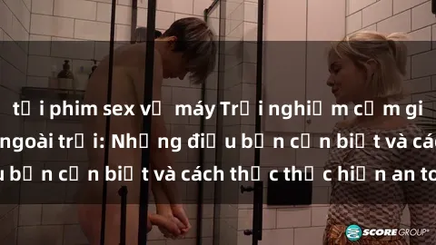 tải phim sex về máy Trải nghiệm cảm giác mới lạ với sex ngoài trời: Những điều bạn cần biết và cách thức thực hiện an toàn