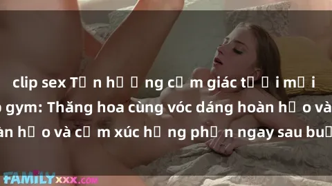 clip sex Tận hưởng cảm giác tươi mới với sex phòng tập gym: Thăng hoa cùng vóc dáng hoàn hảo và cảm xúc hưng phấn ngay sau buổi tập luyện!