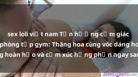 sex loli việt nam Tận hưởng cảm giác tươi mới với sex phòng tập gym: Thăng hoa cùng vóc dáng hoàn hảo và cảm xúc hưng phấn ngay sau buổi tập luyện!
