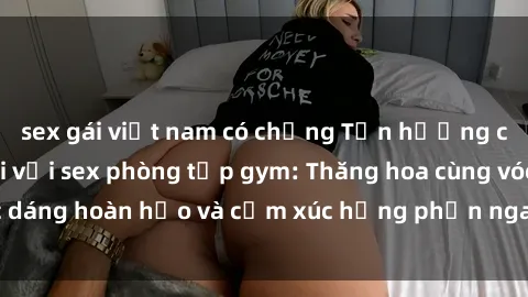 sex gái việt nam có chồng Tận hưởng cảm giác tươi mới với sex phòng tập gym: Thăng hoa cùng vóc dáng hoàn hảo và cảm xúc hưng phấn ngay sau buổi tập luyện!