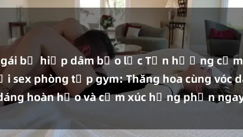 gái bị hiếp dâm bạo lực Tận hưởng cảm giác tươi mới với sex phòng tập gym: Thăng hoa cùng vóc dáng hoàn hảo và cảm xúc hưng phấn ngay sau buổi tập luyện!