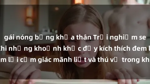 gái nóng bỏng khỏa thân Trải nghiệm sex phòng thay đồ: Khi những khoảnh khắc đầy kích thích đem lại cảm giác mãnh liệt và thú vị trong không gian hẹp hòi.
