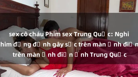 sex cô cháu Phim sex Trung Quốc: Nghi vấn về các bộ phim đỏng đảnh gây sốc trên màn ảnh điện ảnh Trung Quốc