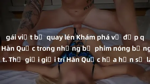 gái việt bị quay lén Khám phá vẻ đẹp quyến rũ của sex gái Hàn Quốc trong những bộ phim nóng bỏng và hấp dẫn nhất. Thế giới giải trí Hàn Quốc hứa hẹn sẽ là nơi đem lại những trải nghiệm đầy kích thích 