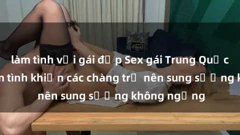 làm tình với gái đẹp Sex gái Trung Quốc: Bí quyết làm tình khiến các chàng trở nên sung sướng không ngừng