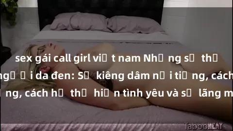 sex gái call girl việt nam Những sự thật thú vị về sex ở người da đen: Sự kiêng dâm nổi tiếng, cách họ thể hiện tình yêu và sự lãng mạn đặc biệt