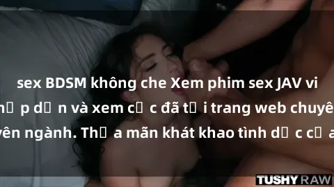 sex BDSM không che Xem phim sex JAV vietsub HD miễn phí hấp dẫn và xem cực đã tại trang web chuyên ngành. Thỏa mãn khát khao tình dục của bạn ngay hôm nay!