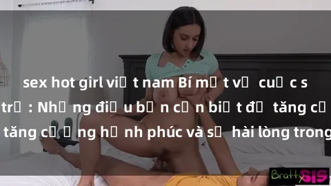 sex hot girl việt nam Bí mật về cuộc sống sex của bà nội trợ: Những điều bạn cần biết để tăng cường hạnh phúc và sự hài lòng trong mối quan hệ