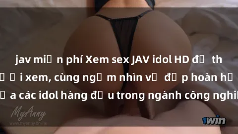 jav miễn phí Xem sex JAV idol HD để thỏa mãn khẩu vị người xem, cùng ngắm nhìn vẻ đẹp hoàn hảo của các idol hàng đầu trong ngành công nghiệp giải trí ủàiện nay.