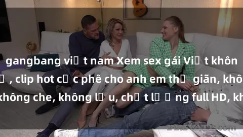 gangbang việt nam Xem sex gái Việt không che tại nhà nghỉ, clip hot cực phê cho anh em thư giãn, không che, không lậu, chất lượng full HD, không che, mới nhất.