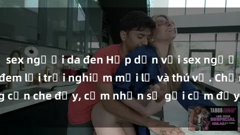 sex người da đen Hấp dẫn với sex người lớn không che, đem lại trải nghiệm mới lạ và thú vị. Chẳng cần che đậy, cảm nhận sự gợi cảm đầy quyến rũ ngay hôm nay!