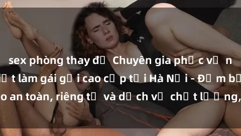 sex phòng thay đồ Chuyên gia phục vụ nhu cầu sex gái Việt làm gái gọi cao cấp tại Hà Nội - Đảm bảo an toàn, riêng tư và dịch vụ chất lượng, hãy trải nghiệm ngay!