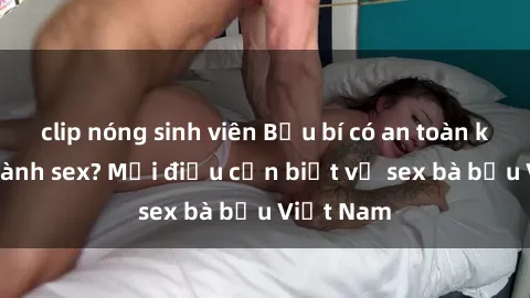 clip nóng sinh viên Bầu bí có an toàn khi thực hành sex? Mọi điều cần biết về sex bà bầu Việt Nam