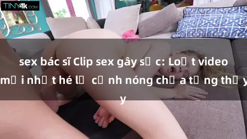 sex bác sĩ Clip sex gây sốc: Loạt video mới nhất hé lộ cảnh nóng chưa từng thấy