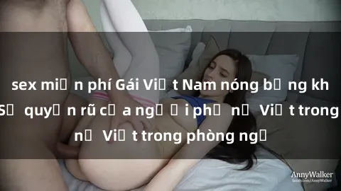 sex miễn phí Gái Việt Nam nóng bỏng khi làm tình: Sự quyến rũ của người phụ nữ Việt trong phòng ngủ