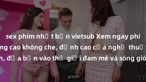 sex phim nhật bản vietsub Xem ngay phim sex HD chất lượng cao không che, đỉnh cao của nghệ thuật làm tình, đưa bạn vào thế giới đam mê và sóng gió của tình yêu không giới hạn.