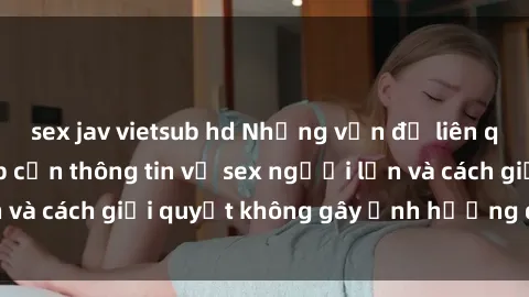 sex jav vietsub hd Những vấn đề liên quan đến việc tiếp cận thông tin về sex người lớn và cách giải quyết không gây ảnh hưởng đến trẻ em