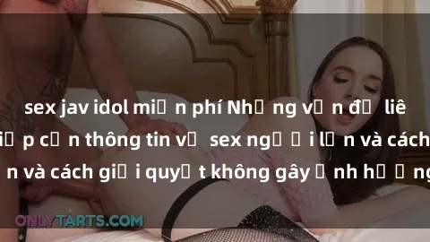 sex jav idol miễn phí Những vấn đề liên quan đến việc tiếp cận thông tin về sex người lớn và cách giải quyết không gây ảnh hưởng đến trẻ em