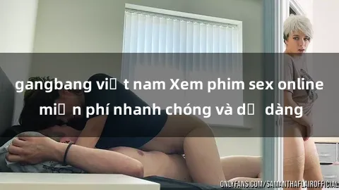 gangbang việt nam Xem phim sex online miễn phí nhanh chóng và dễ dàng