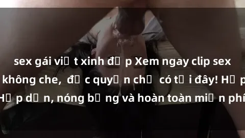 sex gái việt xinh đẹp Xem ngay clip sex không che cực hot, không che,  độc quyền chỉ có tại đây! Hấp dẫn, nóng bỏng và hoàn toàn miễn phí, không thể bỏ qua!