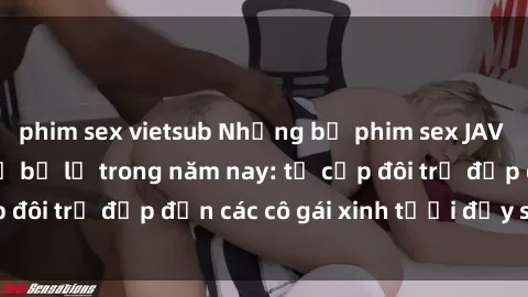 phim sex vietsub Những bộ phim sex JAV hot nhất không thể bỏ lỡ trong năm nay: từ cặp đôi trẻ đẹp đến các cô gái xinh tươi đầy sức hút.