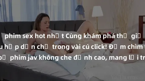 phim sex hot nhất Cùng khám phá thế giới jav không che siêu hấp dẫn chỉ trong vài cú click! Đắm chìm trong những bộ phim jav không che đỉnh cao, mang lại trải nghiệm thú vị và đầy kích thích.