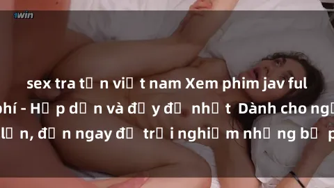 sex tra tấn việt nam Xem phim jav full HD online miễn phí - Hấp dẫn và đầy đủ nhất  Dành cho người lớn, đến ngay để trải nghiệm những bộ phim hấp dẫn và hấp dẫn.