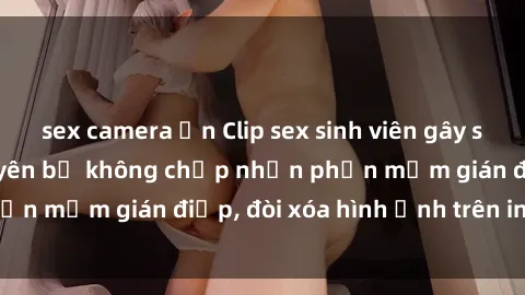 sex camera ẩn Clip sex sinh viên gây sốt mạng xã hội: Tuyên bố không chấp nhận phần mềm gián điệp, đòi xóa hình ảnh trên internet