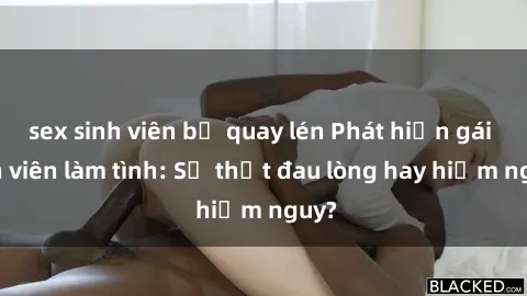 sex sinh viên bị quay lén Phát hiện gái sinh viên làm tình: Sự thật đau lòng hay hiểm nguy?