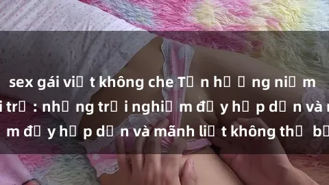 sex gái việt không che Tận hưởng niềm vui của sex với gái trẻ: những trải nghiệm đầy hấp dẫn và mãnh liệt không thể bỏ lỡ
