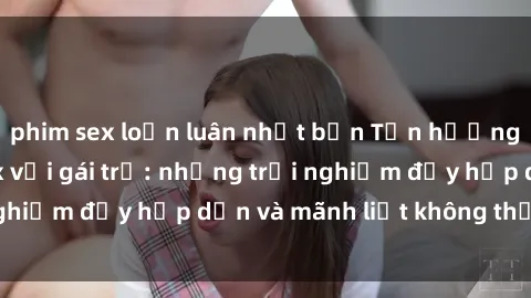 phim sex loạn luân nhật bản Tận hưởng niềm vui của sex với gái trẻ: những trải nghiệm đầy hấp dẫn và mãnh liệt không thể bỏ lỡ