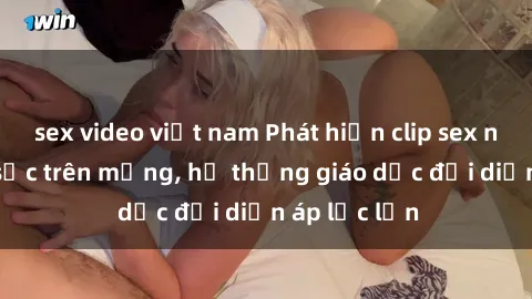 sex video việt nam Phát hiện clip sex nữ sinh gây sốc trên mạng, hệ thống giáo dục đối diện áp lực lớn