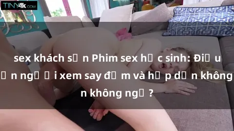 sex khách sạn Phim sex học sinh: Điều gì khiến người xem say đắm và hấp dẫn không ngờ?