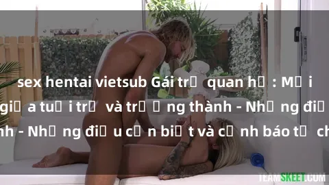 sex hentai vietsub Gái trẻ quan hệ: Mối quan hệ khác biệt giữa tuổi trẻ và trưởng thành - Những điều cần biết và cảnh báo từ chuyên gia