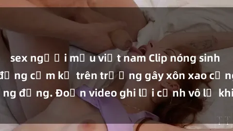 sex người mẫu việt nam Clip nóng sinh viên gây sốc: Hành động cấm kỵ trên trường gây xôn xao cộng đồng. Đoạn video ghi lại cảnh vô lễ khiến dư luận bức xúc.